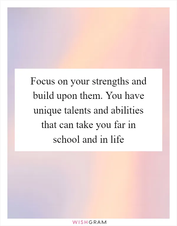 Focus on your strengths and build upon them. You have unique talents and abilities that can take you far in school and in life