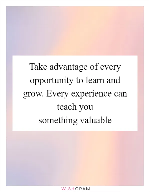 Take advantage of every opportunity to learn and grow. Every experience can teach you something valuable