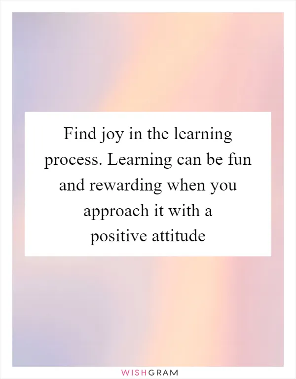 Find joy in the learning process. Learning can be fun and rewarding when you approach it with a positive attitude