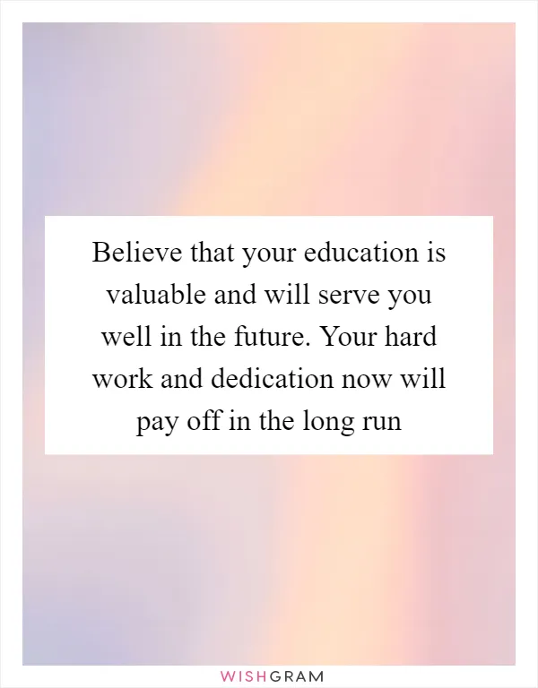 Believe that your education is valuable and will serve you well in the future. Your hard work and dedication now will pay off in the long run