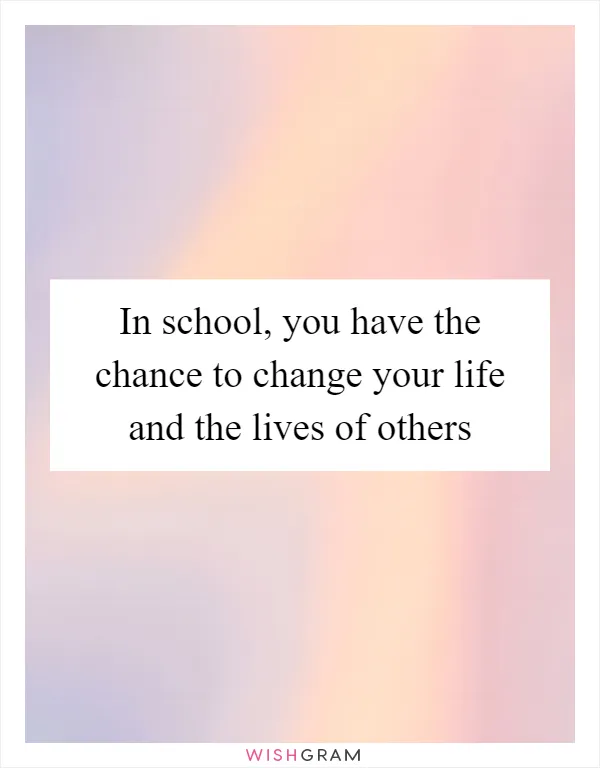 In school, you have the chance to change your life and the lives of others