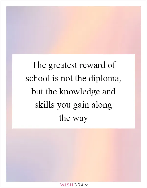 The greatest reward of school is not the diploma, but the knowledge and skills you gain along the way