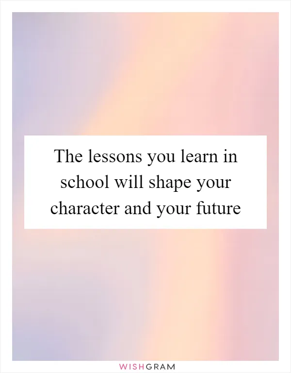 The lessons you learn in school will shape your character and your future