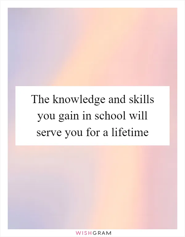 The knowledge and skills you gain in school will serve you for a lifetime