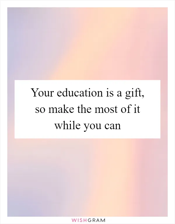 Your education is a gift, so make the most of it while you can