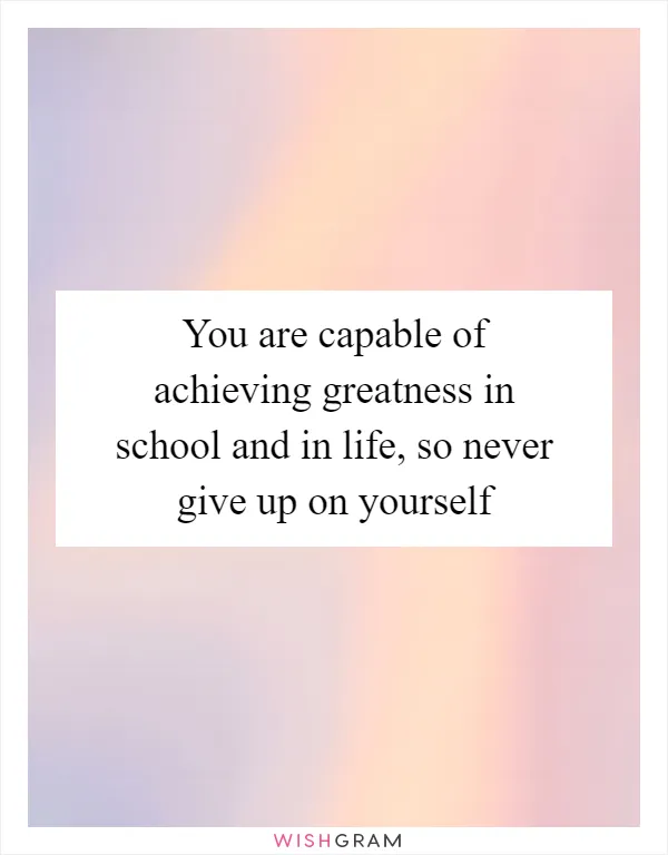 You are capable of achieving greatness in school and in life, so never give up on yourself