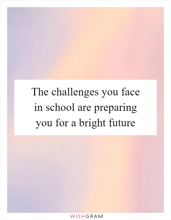 The challenges you face in school are preparing you for a bright future