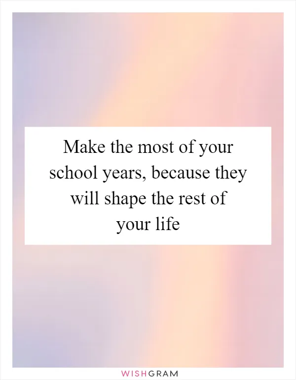 Make the most of your school years, because they will shape the rest of your life