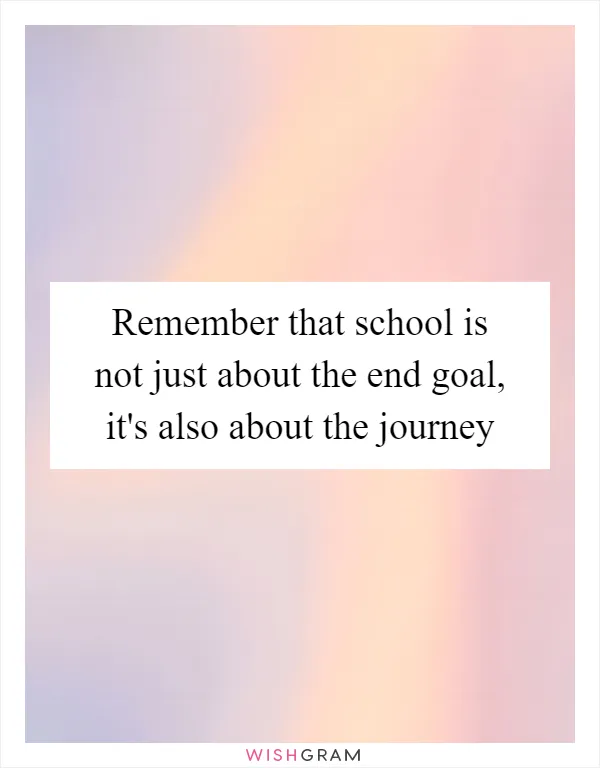 Remember that school is not just about the end goal, it's also about the journey