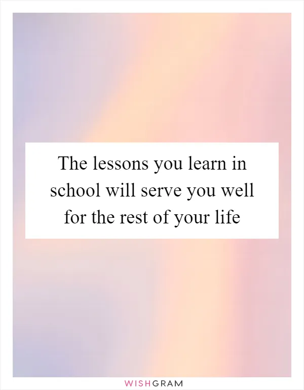 The lessons you learn in school will serve you well for the rest of your life