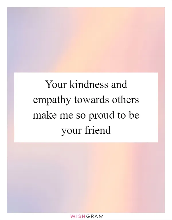 Your kindness and empathy towards others make me so proud to be your friend