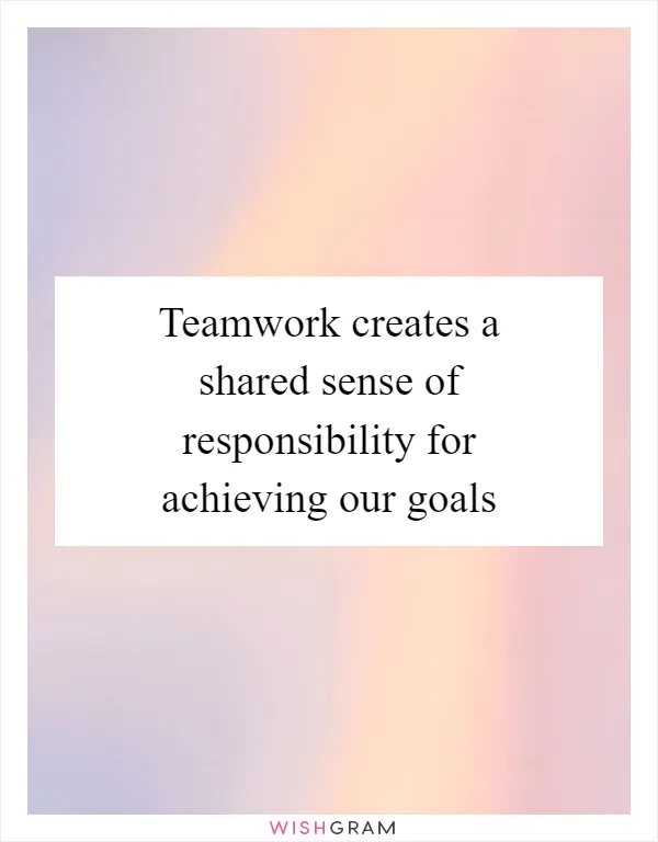 Teamwork creates a shared sense of responsibility for achieving our goals