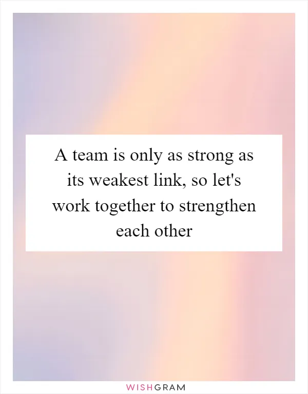 A team is only as strong as its weakest link, so let's work together to strengthen each other