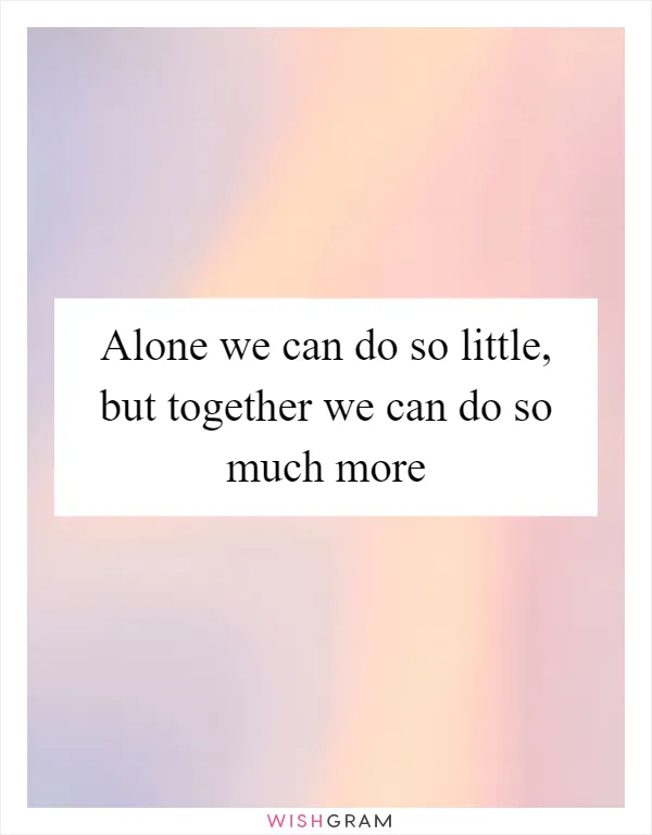 Alone we can do so little, but together we can do so much more