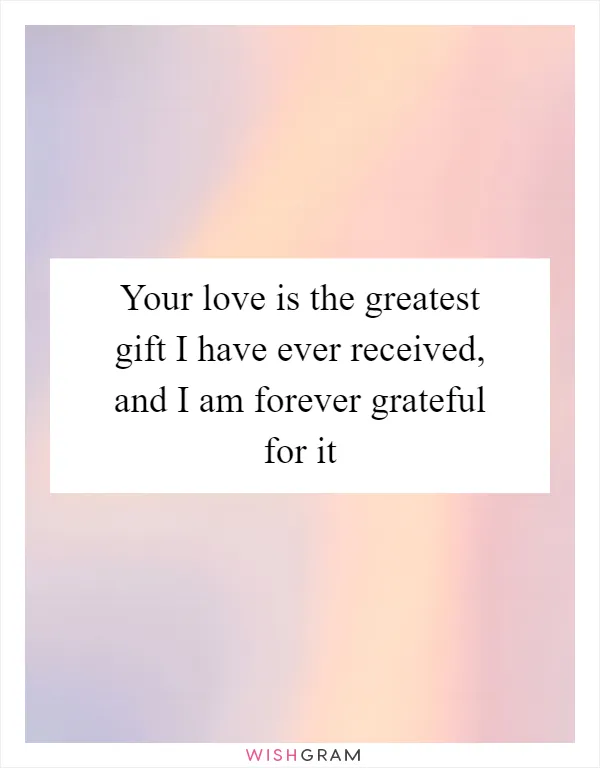 Your love is the greatest gift I have ever received, and I am forever grateful for it