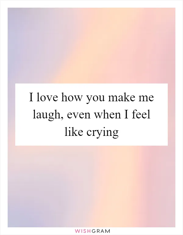I love how you make me laugh, even when I feel like crying