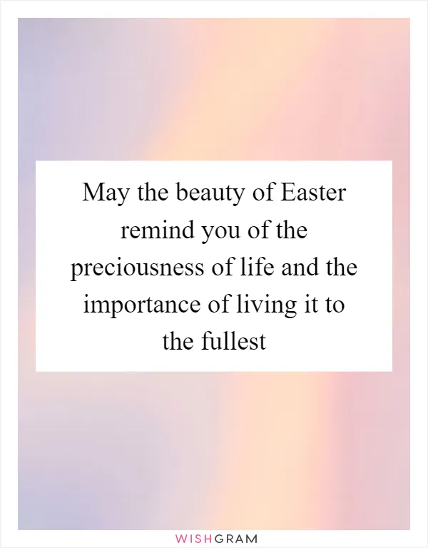 May the beauty of Easter remind you of the preciousness of life and the importance of living it to the fullest