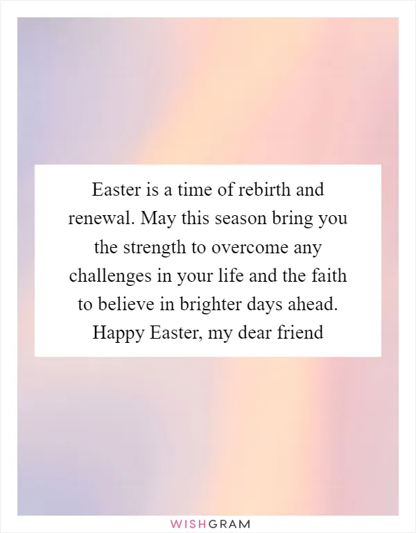 Easter is a time of rebirth and renewal. May this season bring you the strength to overcome any challenges in your life and the faith to believe in brighter days ahead. Happy Easter, my dear friend