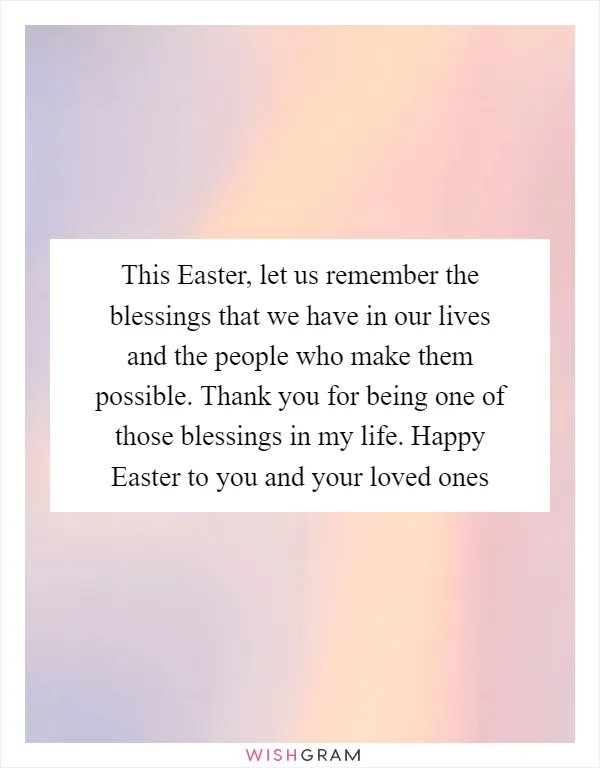 This Easter, let us remember the blessings that we have in our lives and the people who make them possible. Thank you for being one of those blessings in my life. Happy Easter to you and your loved ones