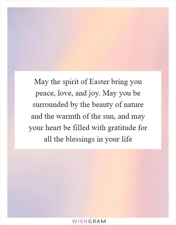 May the spirit of Easter bring you peace, love, and joy. May you be surrounded by the beauty of nature and the warmth of the sun, and may your heart be filled with gratitude for all the blessings in your life