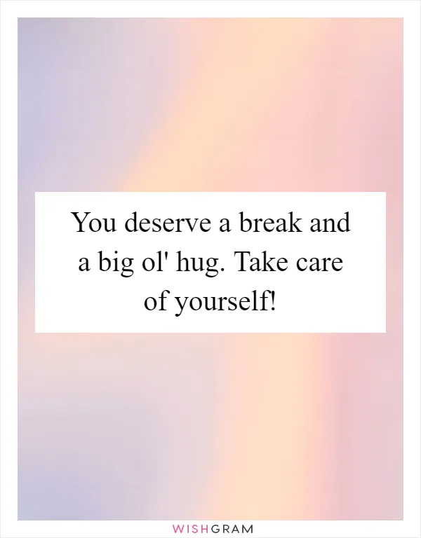 You deserve a break and a big ol' hug. Take care of yourself!