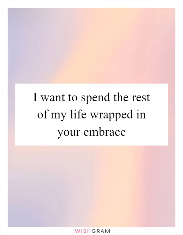 I want to spend the rest of my life wrapped in your embrace