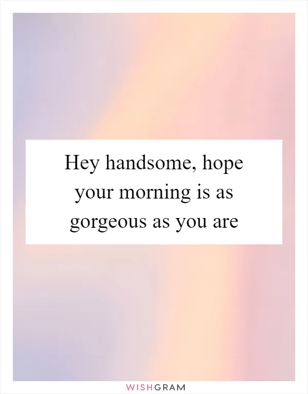 Hey handsome, hope your morning is as gorgeous as you are