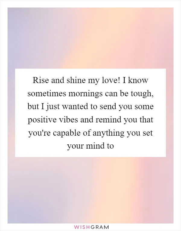 Rise and shine my love! I know sometimes mornings can be tough, but I just wanted to send you some positive vibes and remind you that you're capable of anything you set your mind to