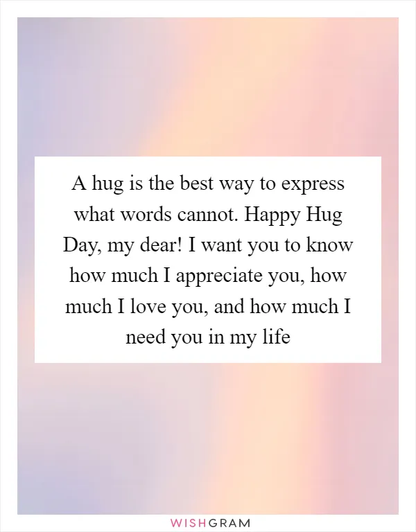 A hug is the best way to express what words cannot. Happy Hug Day, my dear! I want you to know how much I appreciate you, how much I love you, and how much I need you in my life