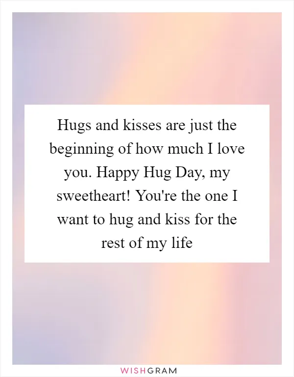 Hugs and kisses are just the beginning of how much I love you. Happy Hug Day, my sweetheart! You're the one I want to hug and kiss for the rest of my life