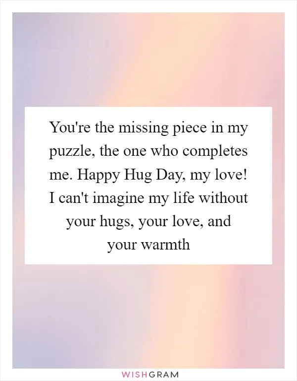 You're the missing piece in my puzzle, the one who completes me. Happy Hug Day, my love! I can't imagine my life without your hugs, your love, and your warmth