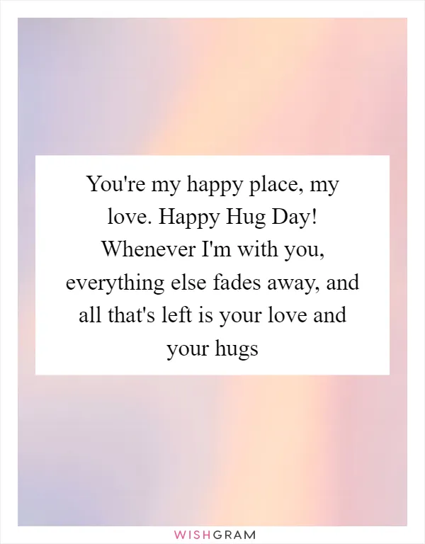 You're my happy place, my love. Happy Hug Day! Whenever I'm with you, everything else fades away, and all that's left is your love and your hugs