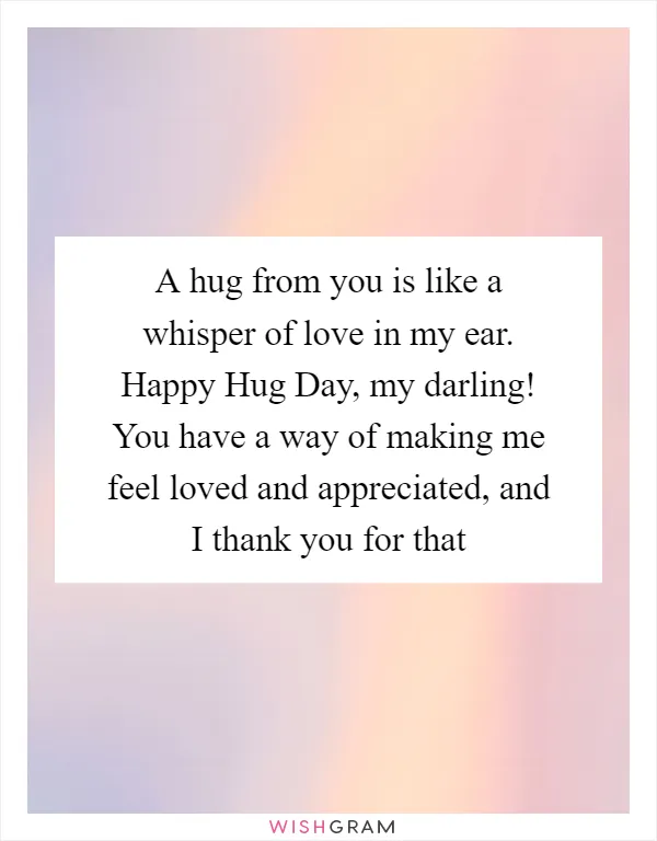 A hug from you is like a whisper of love in my ear. Happy Hug Day, my darling! You have a way of making me feel loved and appreciated, and I thank you for that
