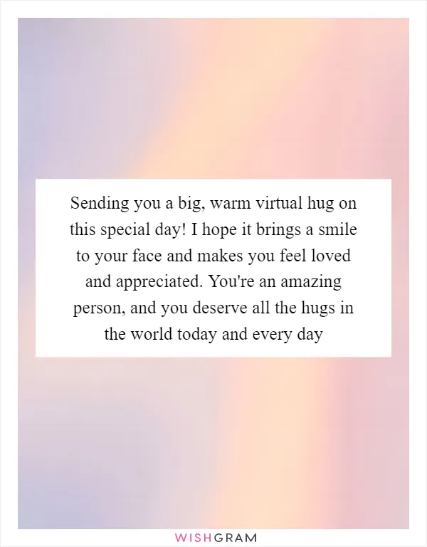 Sending you a big, warm virtual hug on this special day! I hope it brings a smile to your face and makes you feel loved and appreciated. You're an amazing person, and you deserve all the hugs in the world today and every day