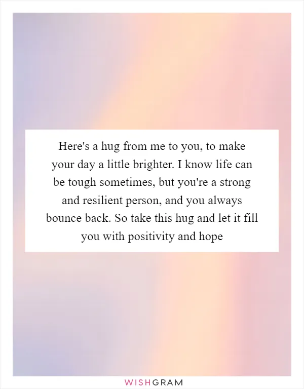 Here's a hug from me to you, to make your day a little brighter. I know life can be tough sometimes, but you're a strong and resilient person, and you always bounce back. So take this hug and let it fill you with positivity and hope