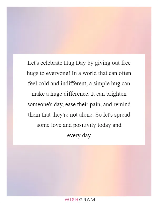 Let's celebrate Hug Day by giving out free hugs to everyone! In a world that can often feel cold and indifferent, a simple hug can make a huge difference. It can brighten someone's day, ease their pain, and remind them that they're not alone. So let's spread some love and positivity today and every day