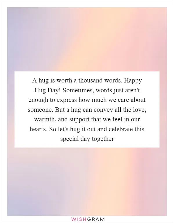 A hug is worth a thousand words. Happy Hug Day! Sometimes, words just aren't enough to express how much we care about someone. But a hug can convey all the love, warmth, and support that we feel in our hearts. So let's hug it out and celebrate this special day together