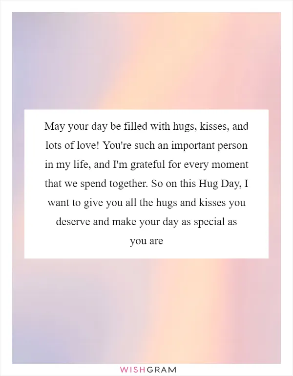 May your day be filled with hugs, kisses, and lots of love! You're such an important person in my life, and I'm grateful for every moment that we spend together. So on this Hug Day, I want to give you all the hugs and kisses you deserve and make your day as special as you are
