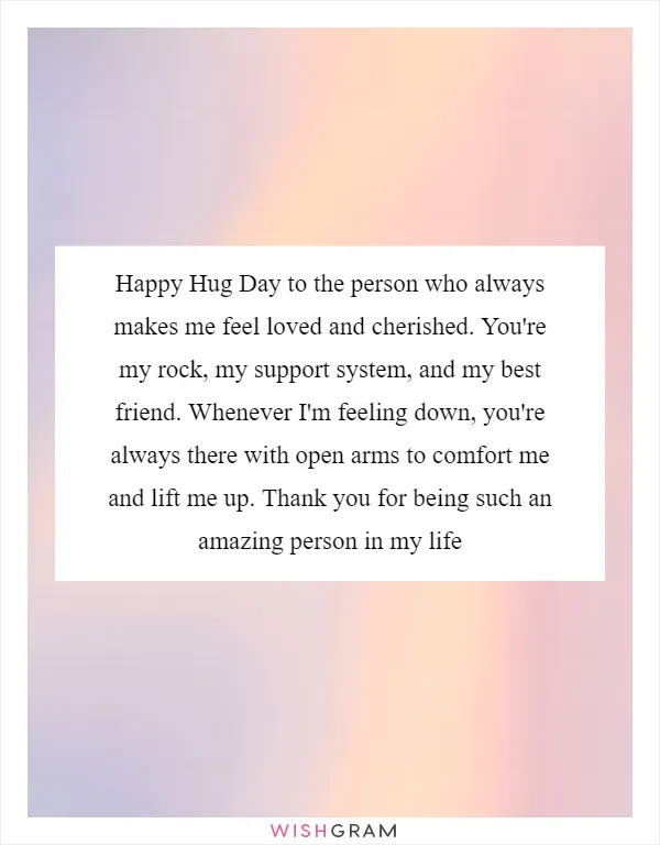 Happy Hug Day to the person who always makes me feel loved and cherished. You're my rock, my support system, and my best friend. Whenever I'm feeling down, you're always there with open arms to comfort me and lift me up. Thank you for being such an amazing person in my life