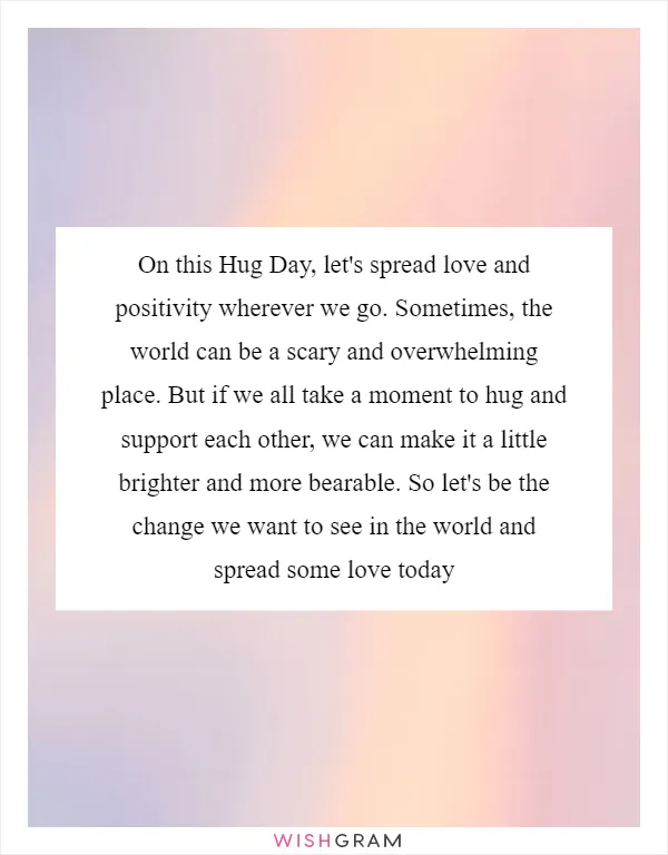 On this Hug Day, let's spread love and positivity wherever we go. Sometimes, the world can be a scary and overwhelming place. But if we all take a moment to hug and support each other, we can make it a little brighter and more bearable. So let's be the change we want to see in the world and spread some love today