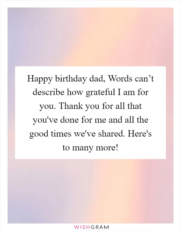 Happy birthday dad, Words can’t describe how grateful I am for you. Thank you for all that you've done for me and all the good times we've shared. Here's to many more!