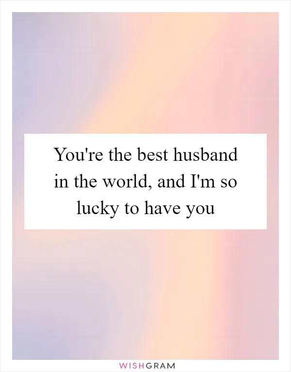 You're the best husband in the world, and I'm so lucky to have you