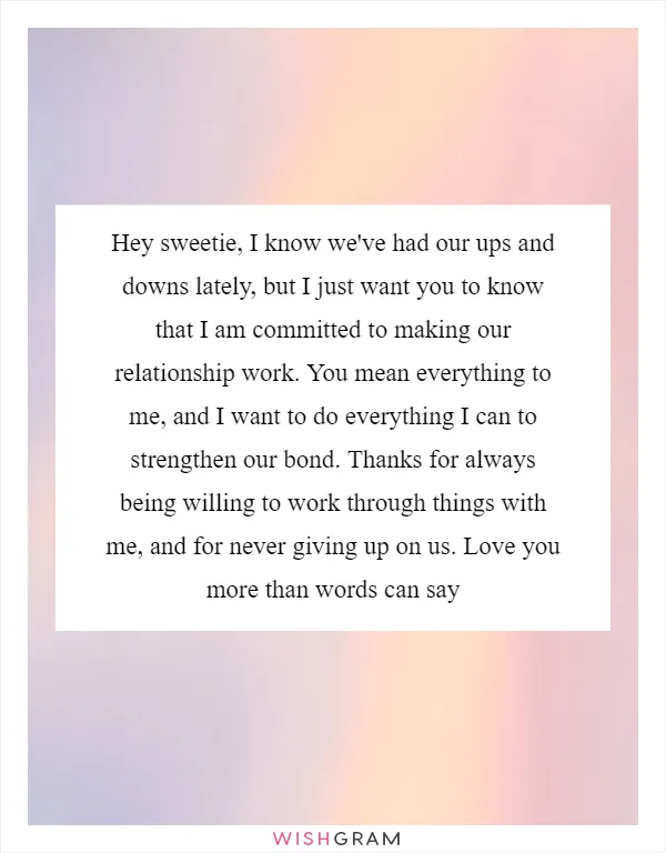 Hey sweetie, I know we've had our ups and downs lately, but I just want you to know that I am committed to making our relationship work. You mean everything to me, and I want to do everything I can to strengthen our bond. Thanks for always being willing to work through things with me, and for never giving up on us. Love you more than words can say