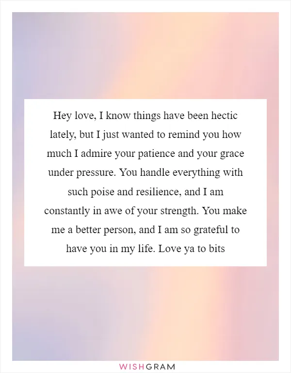 Hey love, I know things have been hectic lately, but I just wanted to remind you how much I admire your patience and your grace under pressure. You handle everything with such poise and resilience, and I am constantly in awe of your strength. You make me a better person, and I am so grateful to have you in my life. Love ya to bits