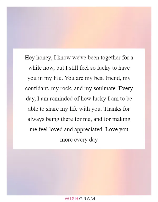 Hey honey, I know we've been together for a while now, but I still feel so lucky to have you in my life. You are my best friend, my confidant, my rock, and my soulmate. Every day, I am reminded of how lucky I am to be able to share my life with you. Thanks for always being there for me, and for making me feel loved and appreciated. Love you more every day