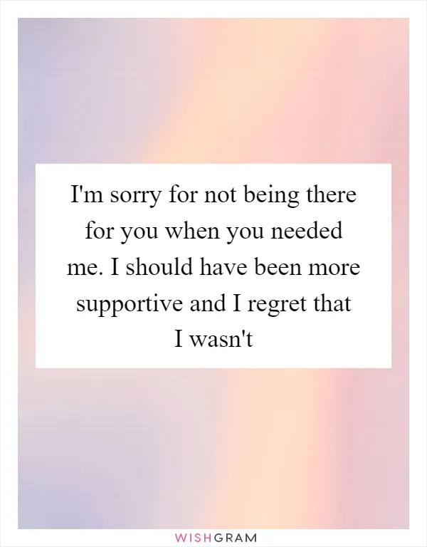 I'm sorry for not being there for you when you needed me. I should have been more supportive and I regret that I wasn't