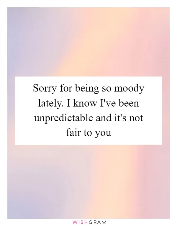 Sorry for being so moody lately. I know I've been unpredictable and it's not fair to you