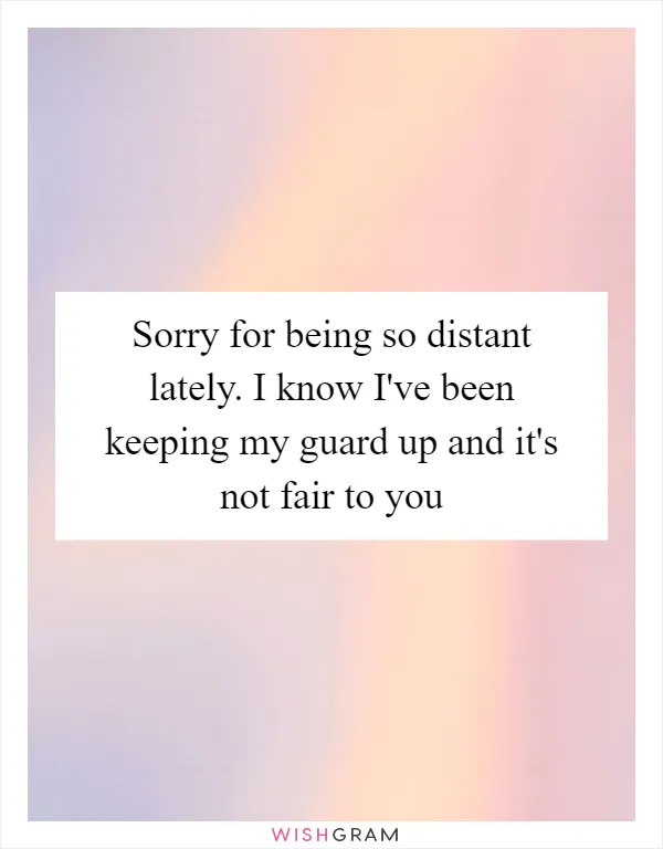 Sorry for being so distant lately. I know I've been keeping my guard up and it's not fair to you