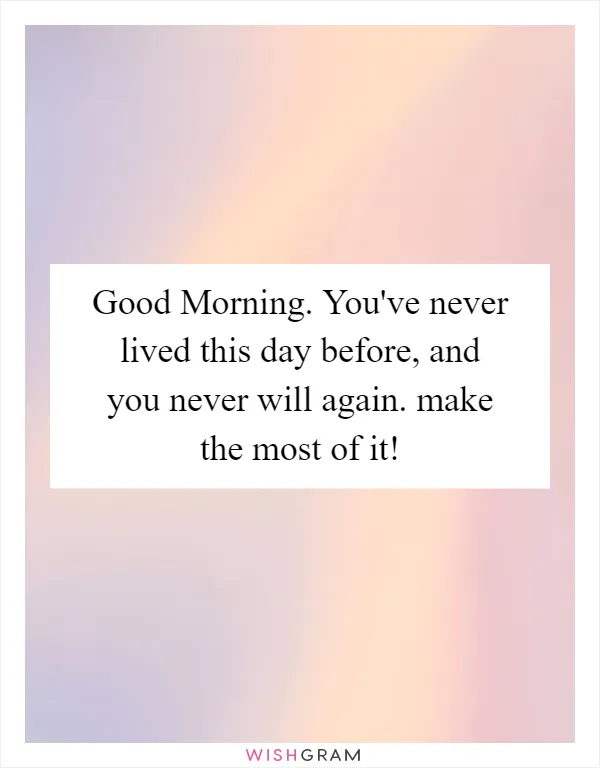 Good Morning. You've never lived this day before, and you never will again. make the most of it!