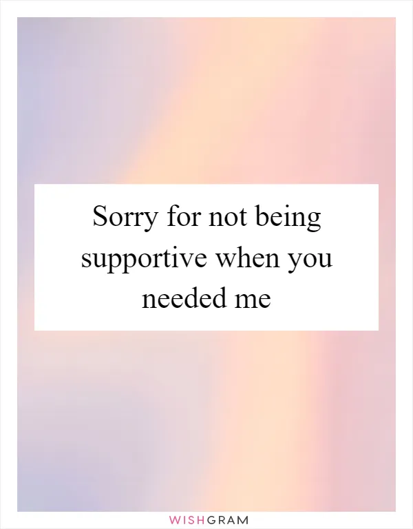 Sorry for not being supportive when you needed me